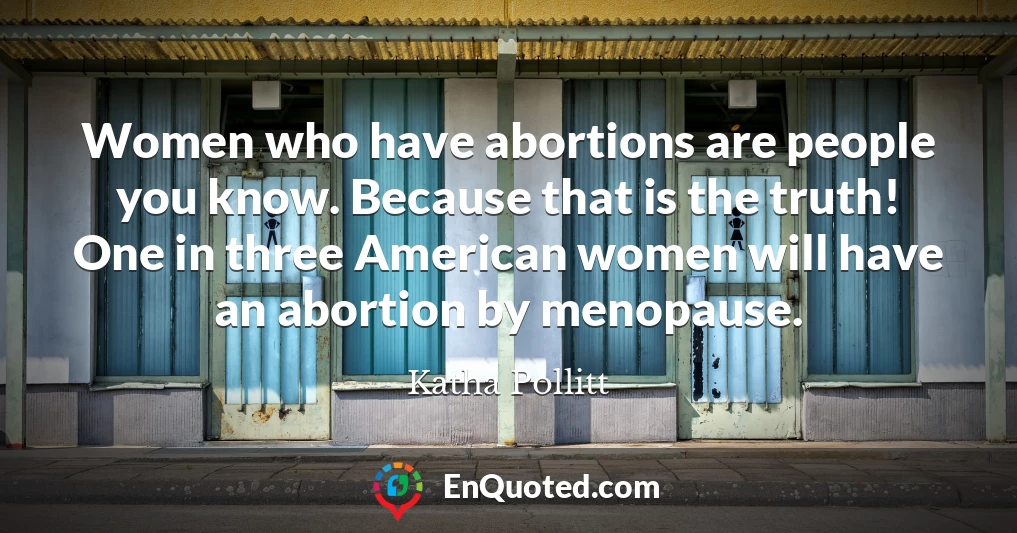 Women who have abortions are people you know. Because that is the truth! One in three American women will have an abortion by menopause.