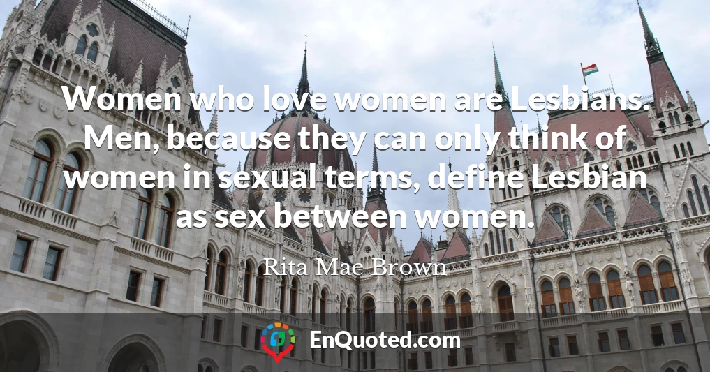 Women who love women are Lesbians. Men, because they can only think of women in sexual terms, define Lesbian as sex between women.
