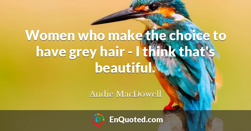 Women who make the choice to have grey hair - I think that's beautiful.
