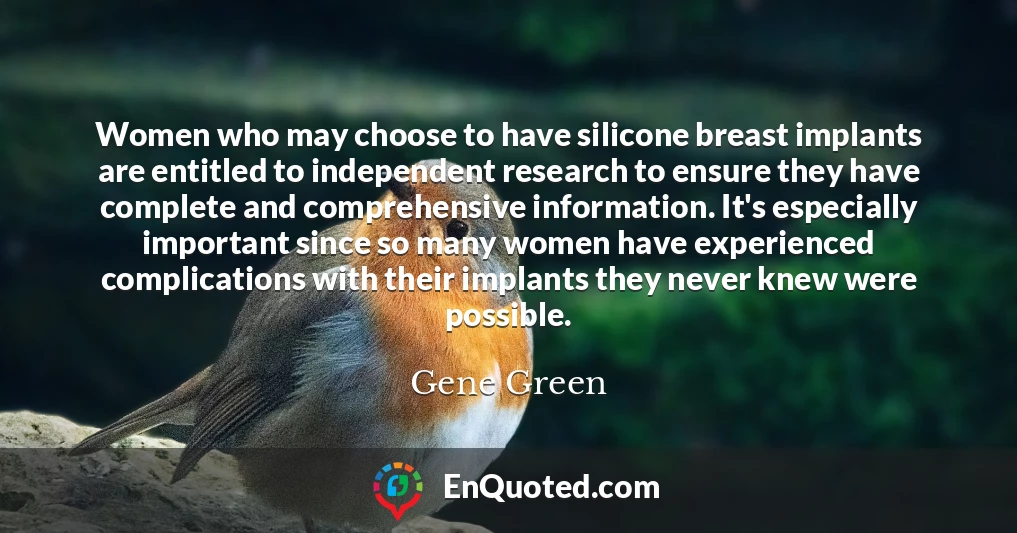 Women who may choose to have silicone breast implants are entitled to independent research to ensure they have complete and comprehensive information. It's especially important since so many women have experienced complications with their implants they never knew were possible.