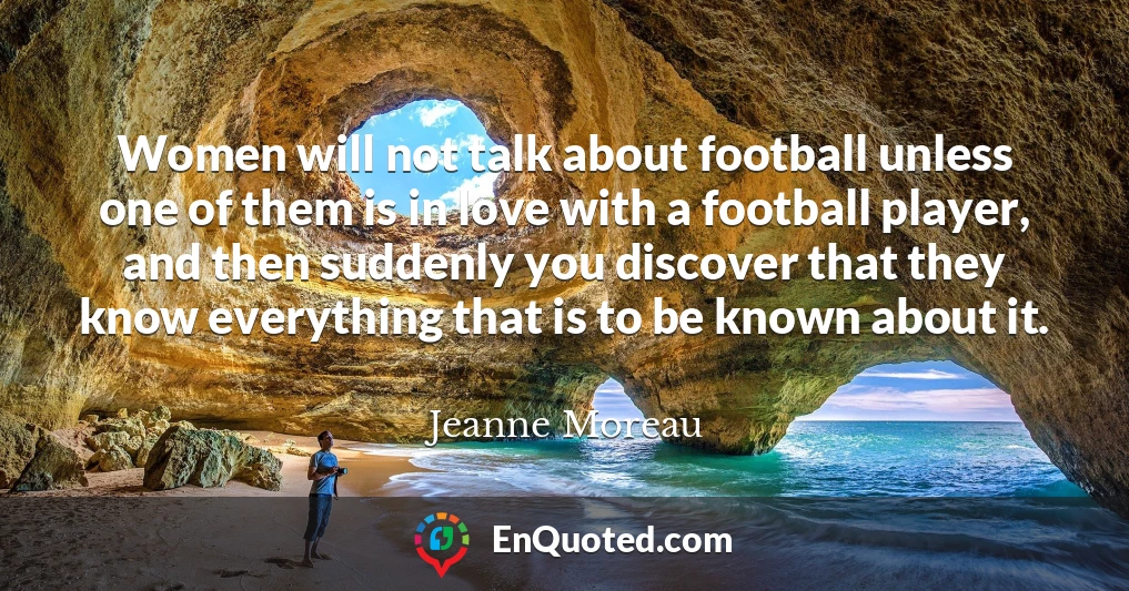 Women will not talk about football unless one of them is in love with a football player, and then suddenly you discover that they know everything that is to be known about it.