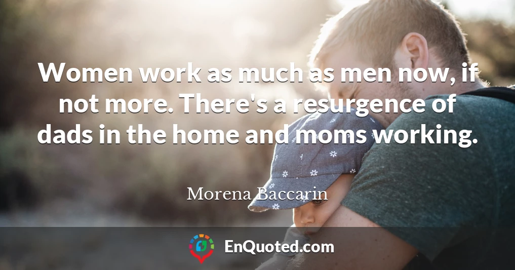 Women work as much as men now, if not more. There's a resurgence of dads in the home and moms working.