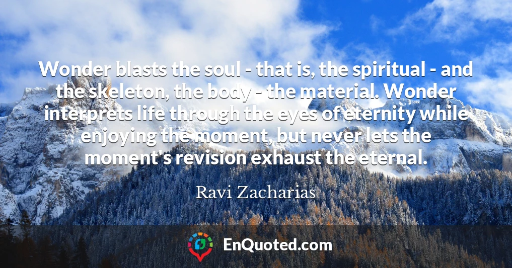 Wonder blasts the soul - that is, the spiritual - and the skeleton, the body - the material. Wonder interprets life through the eyes of eternity while enjoying the moment, but never lets the moment's revision exhaust the eternal.