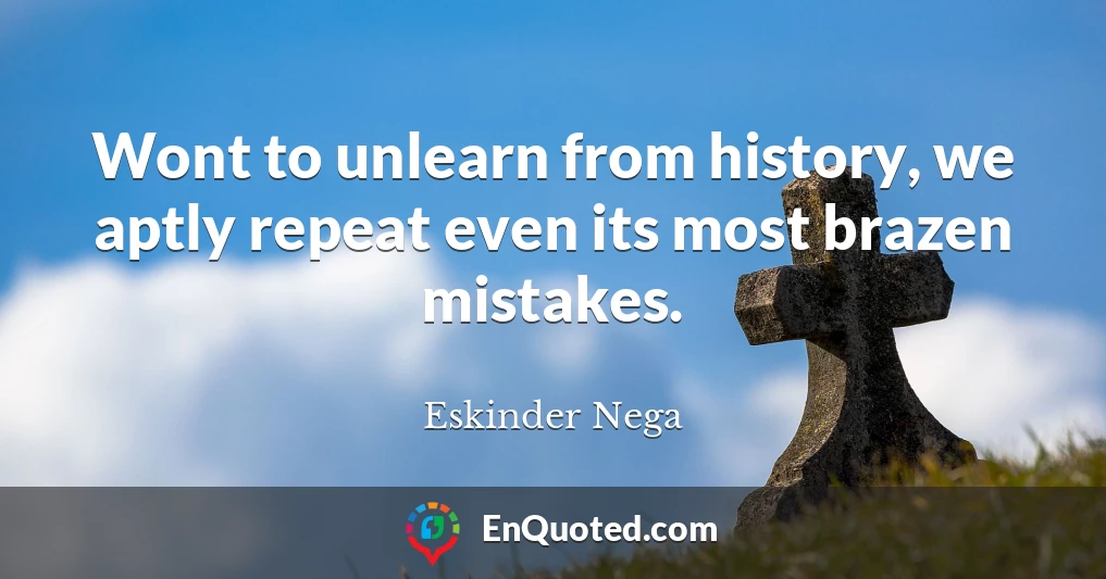 Wont to unlearn from history, we aptly repeat even its most brazen mistakes.