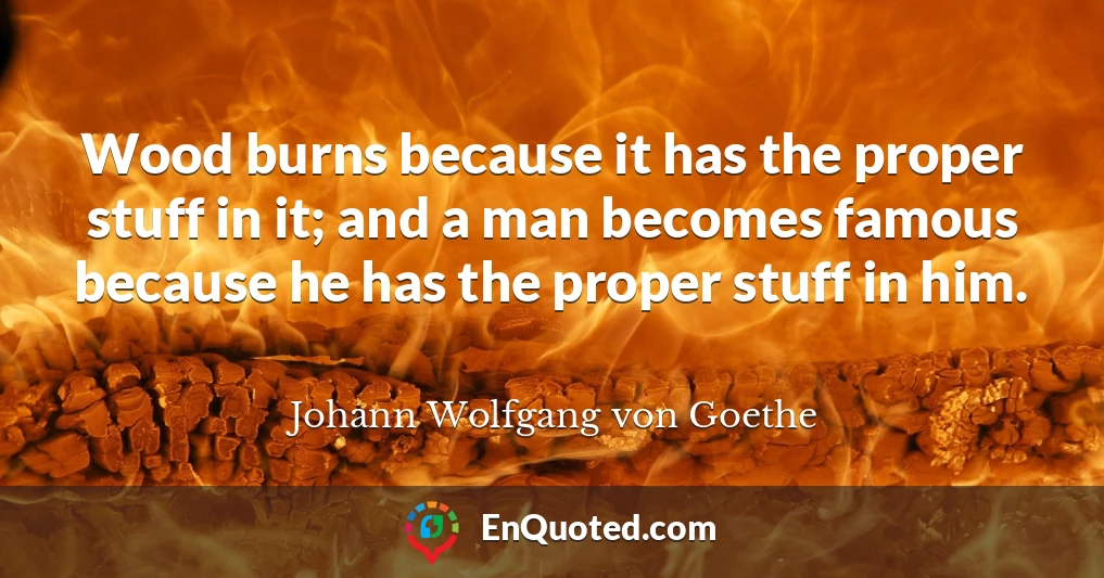 Wood burns because it has the proper stuff in it; and a man becomes famous because he has the proper stuff in him.