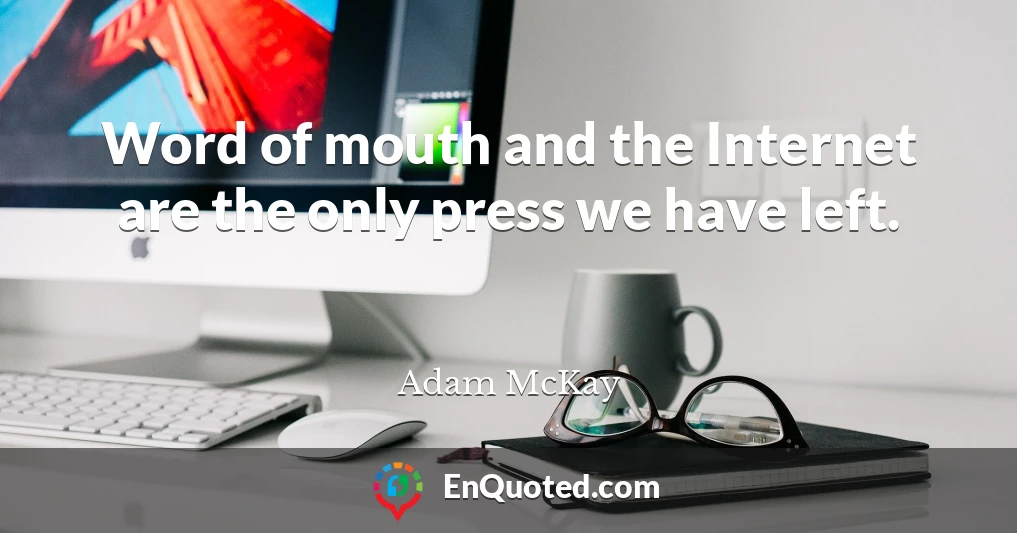 Word of mouth and the Internet are the only press we have left.
