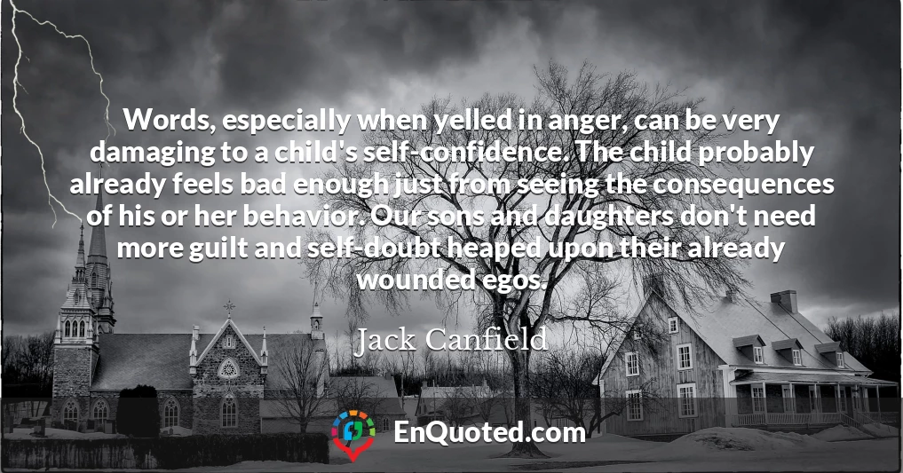 Words, especially when yelled in anger, can be very damaging to a child's self-confidence. The child probably already feels bad enough just from seeing the consequences of his or her behavior. Our sons and daughters don't need more guilt and self-doubt heaped upon their already wounded egos.