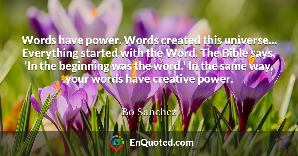 Words have power. Words created this universe... Everything started with the Word. The Bible says, 'In the beginning was the word.' In the same way, your words have creative power.