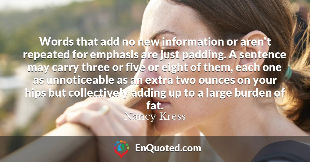 Words that add no new information or aren't repeated for emphasis are just padding. A sentence may carry three or five or eight of them, each one as unnoticeable as an extra two ounces on your hips but collectively adding up to a large burden of fat.