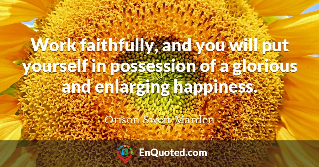 Work faithfully, and you will put yourself in possession of a glorious and enlarging happiness.