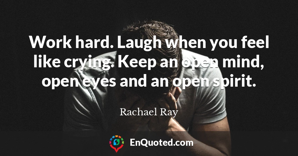 Work hard. Laugh when you feel like crying. Keep an open mind, open eyes and an open spirit.