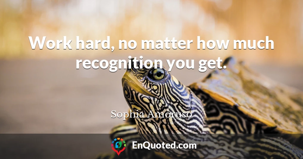 Work hard, no matter how much recognition you get.