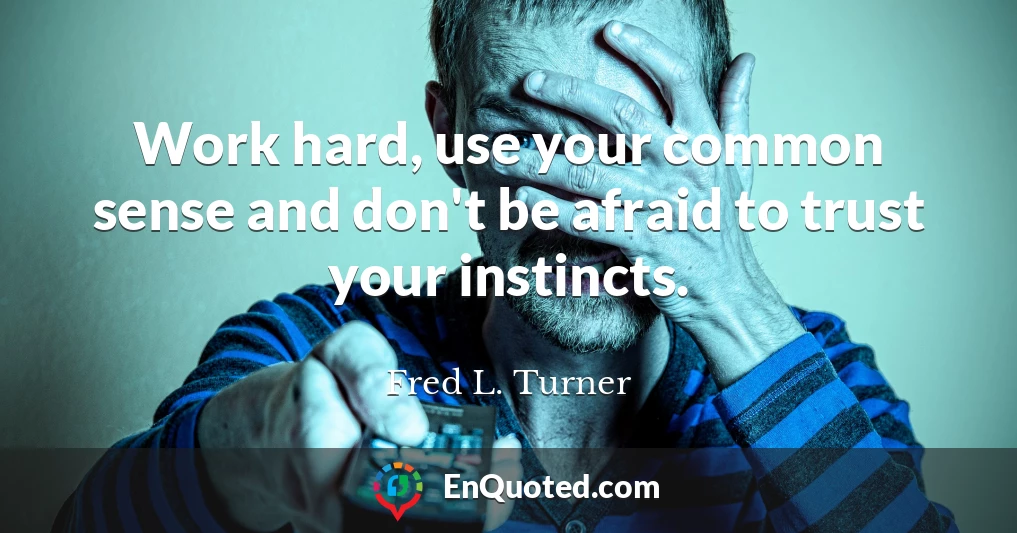 Work hard, use your common sense and don't be afraid to trust your instincts.