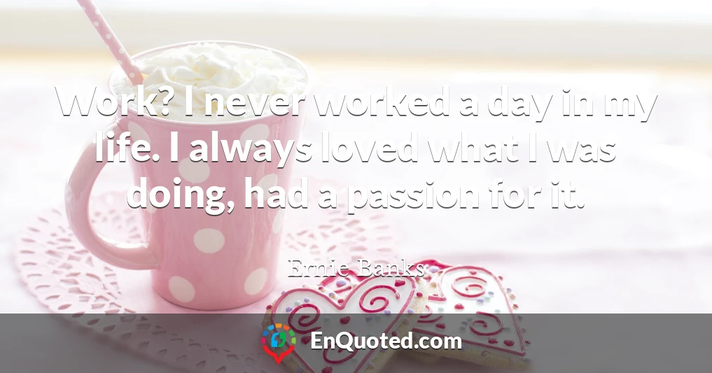 Work? I never worked a day in my life. I always loved what I was doing, had a passion for it.