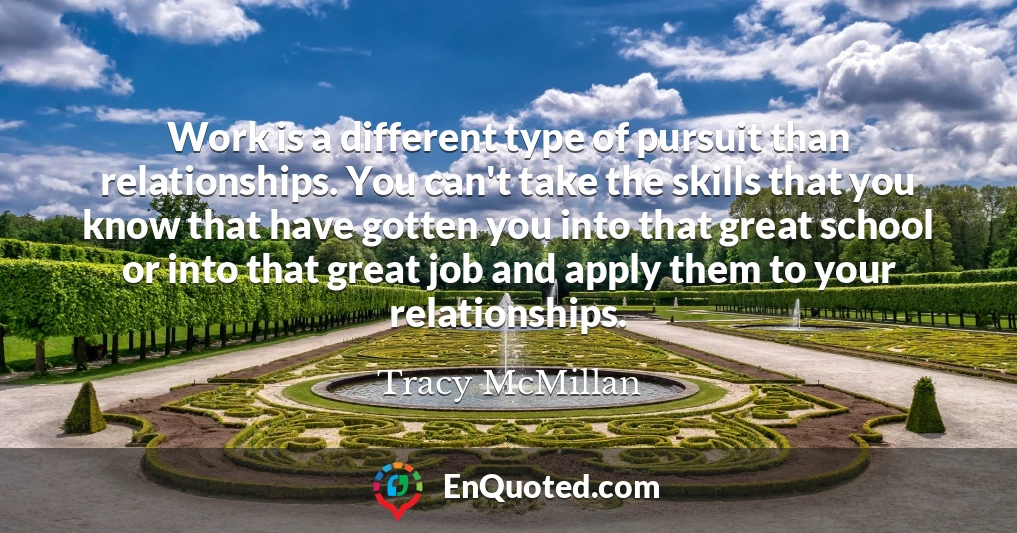 Work is a different type of pursuit than relationships. You can't take the skills that you know that have gotten you into that great school or into that great job and apply them to your relationships.