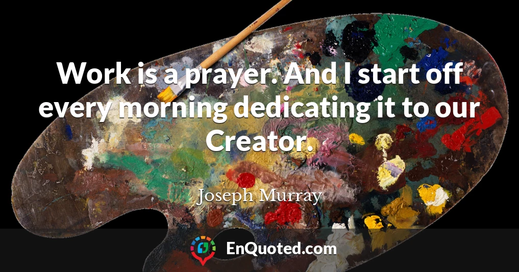 Work is a prayer. And I start off every morning dedicating it to our Creator.