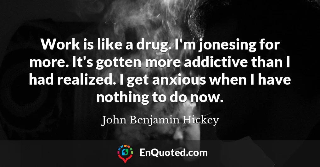 Work is like a drug. I'm jonesing for more. It's gotten more addictive than I had realized. I get anxious when I have nothing to do now.