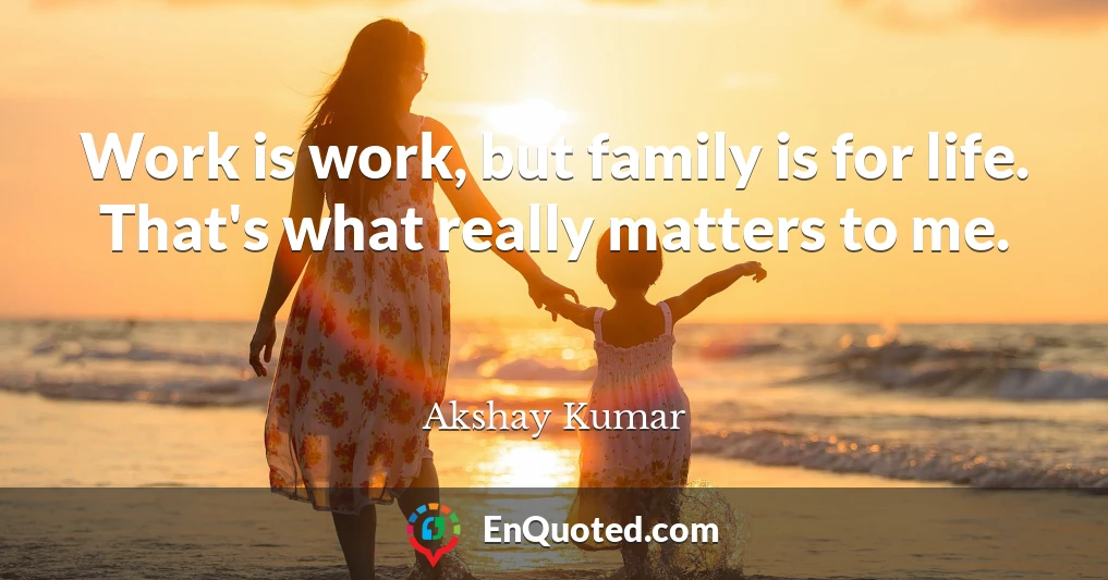 Work is work, but family is for life. That's what really matters to me.
