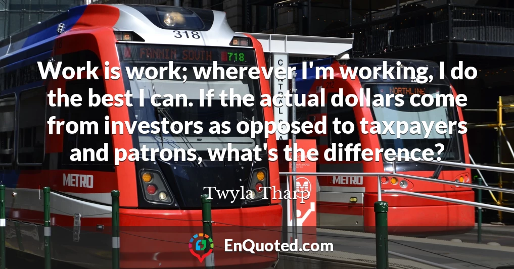 Work is work; wherever I'm working, I do the best I can. If the actual dollars come from investors as opposed to taxpayers and patrons, what's the difference?