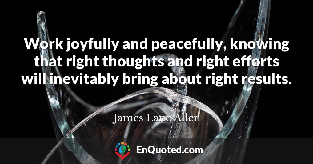 Work joyfully and peacefully, knowing that right thoughts and right efforts will inevitably bring about right results.