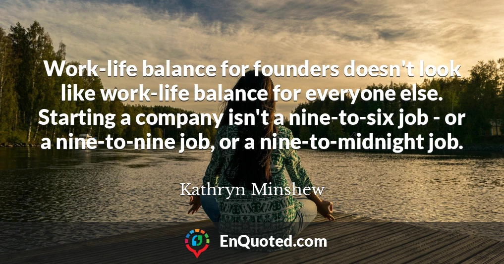 Work-life balance for founders doesn't look like work-life balance for everyone else. Starting a company isn't a nine-to-six job - or a nine-to-nine job, or a nine-to-midnight job.