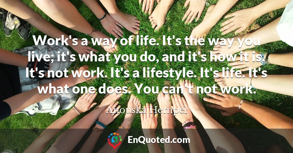 Work's a way of life. It's the way you live; it's what you do, and it's how it is. It's not work. It's a lifestyle. It's life. It's what one does. You can't not work.