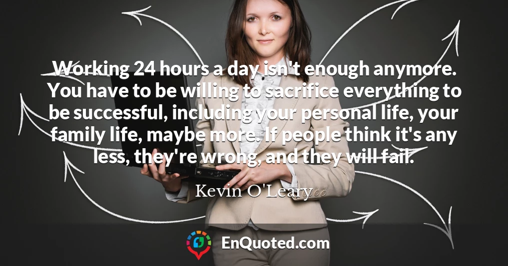 Working 24 hours a day isn't enough anymore. You have to be willing to sacrifice everything to be successful, including your personal life, your family life, maybe more. If people think it's any less, they're wrong, and they will fail.