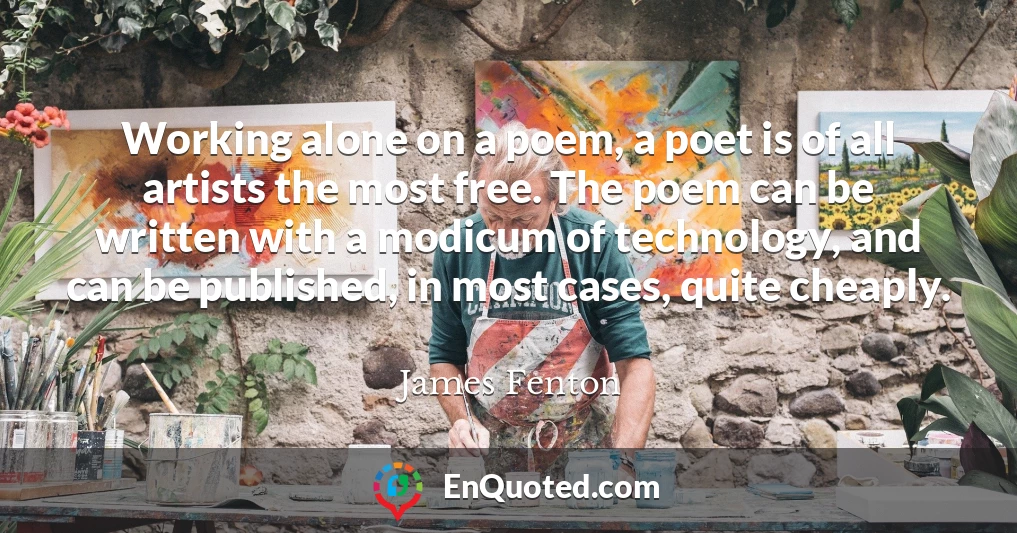 Working alone on a poem, a poet is of all artists the most free. The poem can be written with a modicum of technology, and can be published, in most cases, quite cheaply.