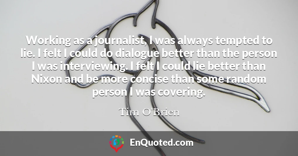 Working as a journalist, I was always tempted to lie. I felt I could do dialogue better than the person I was interviewing. I felt I could lie better than Nixon and be more concise than some random person I was covering.
