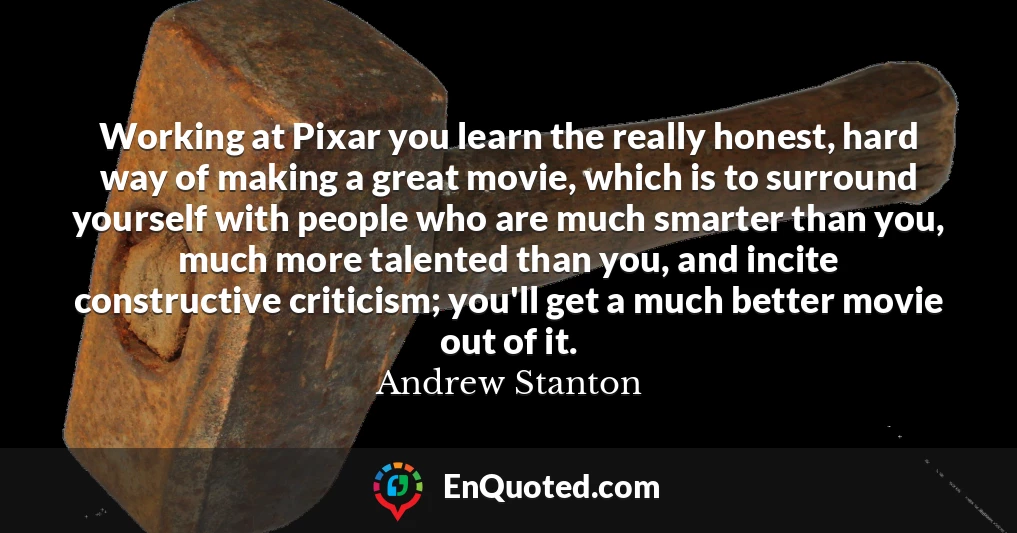 Working at Pixar you learn the really honest, hard way of making a great movie, which is to surround yourself with people who are much smarter than you, much more talented than you, and incite constructive criticism; you'll get a much better movie out of it.