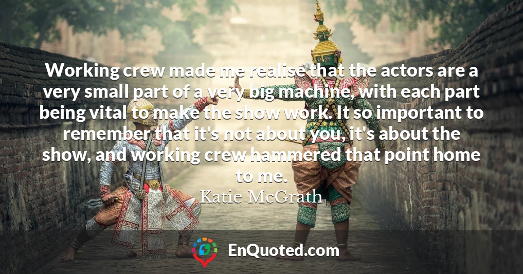 Working crew made me realise that the actors are a very small part of a very big machine, with each part being vital to make the show work. It so important to remember that it's not about you, it's about the show, and working crew hammered that point home to me.