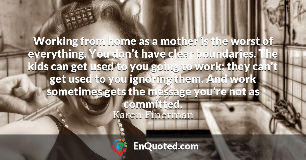 Working from home as a mother is the worst of everything. You don't have clear boundaries. The kids can get used to you going to work; they can't get used to you ignoring them. And work sometimes gets the message you're not as committed.