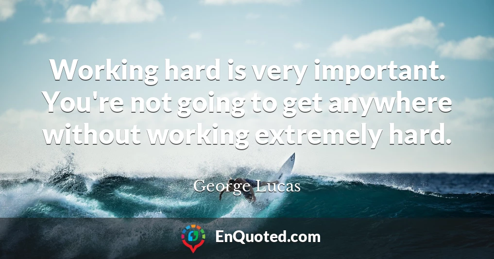 Working hard is very important. You're not going to get anywhere without working extremely hard.
