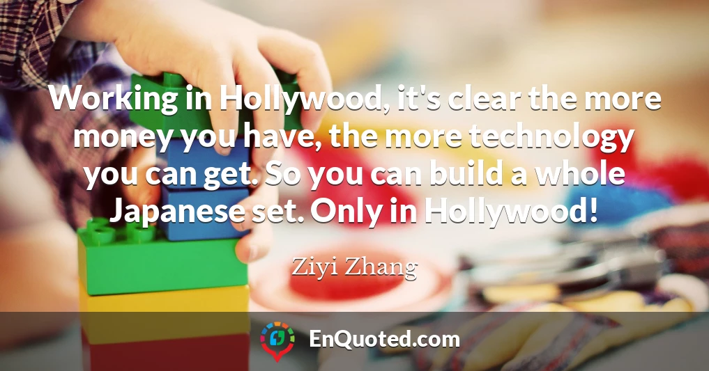 Working in Hollywood, it's clear the more money you have, the more technology you can get. So you can build a whole Japanese set. Only in Hollywood!