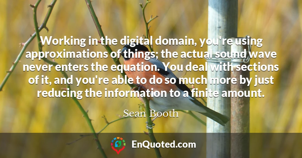 Working in the digital domain, you're using approximations of things; the actual sound wave never enters the equation. You deal with sections of it, and you're able to do so much more by just reducing the information to a finite amount.