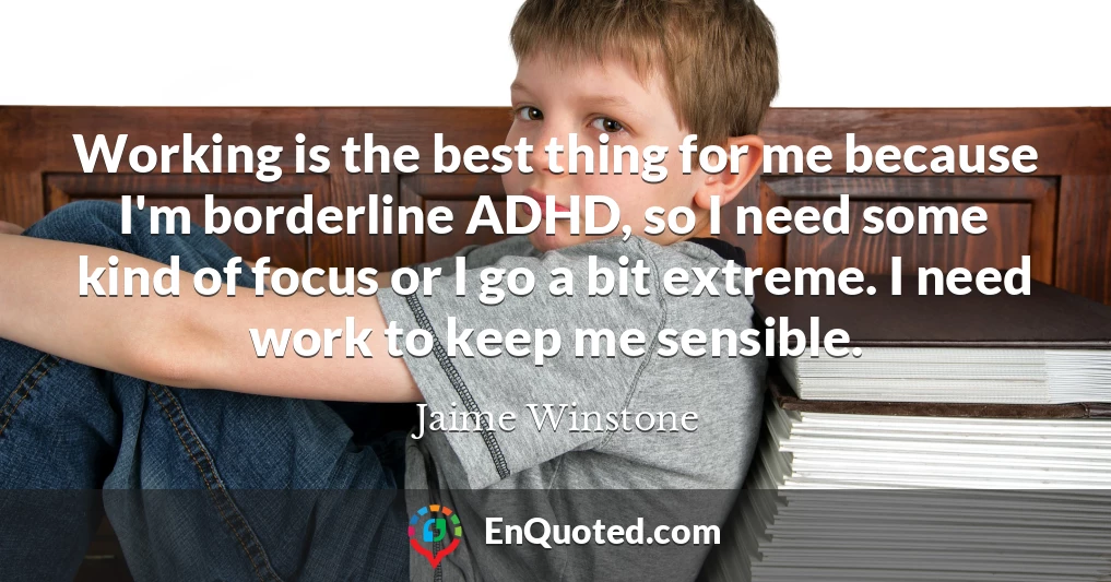 Working is the best thing for me because I'm borderline ADHD, so I need some kind of focus or I go a bit extreme. I need work to keep me sensible.