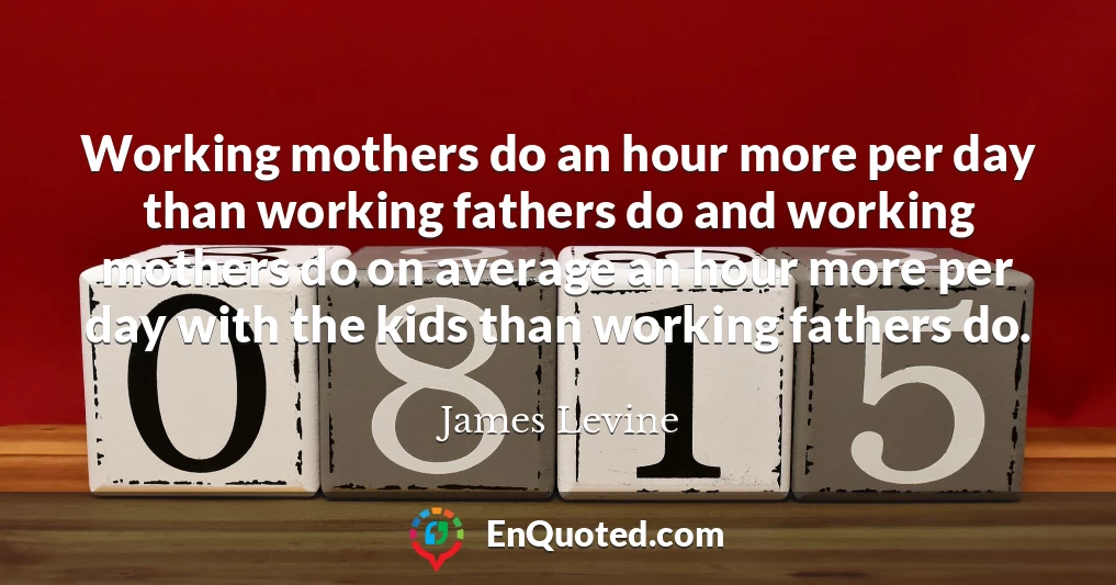 Working mothers do an hour more per day than working fathers do and working mothers do on average an hour more per day with the kids than working fathers do.