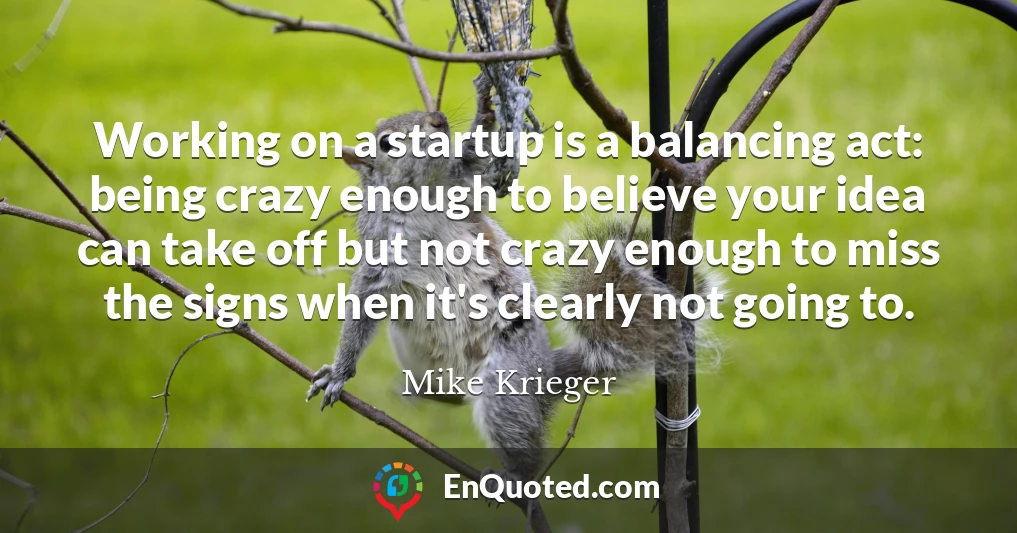 Working on a startup is a balancing act: being crazy enough to believe your idea can take off but not crazy enough to miss the signs when it's clearly not going to.