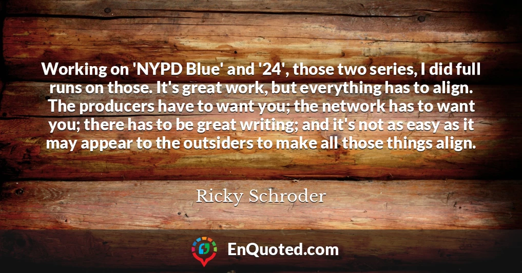 Working on 'NYPD Blue' and '24', those two series, I did full runs on those. It's great work, but everything has to align. The producers have to want you; the network has to want you; there has to be great writing; and it's not as easy as it may appear to the outsiders to make all those things align.