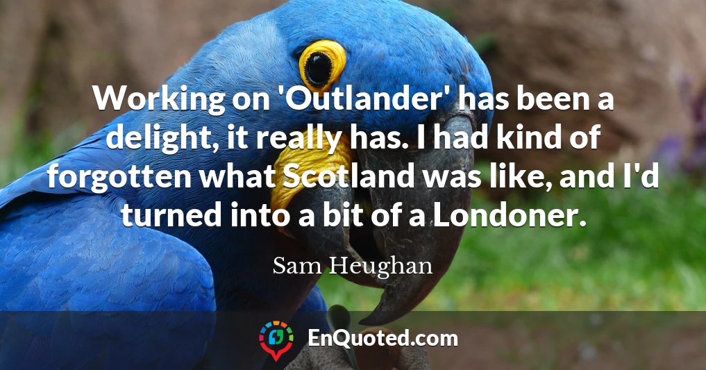 Working on 'Outlander' has been a delight, it really has. I had kind of forgotten what Scotland was like, and I'd turned into a bit of a Londoner.