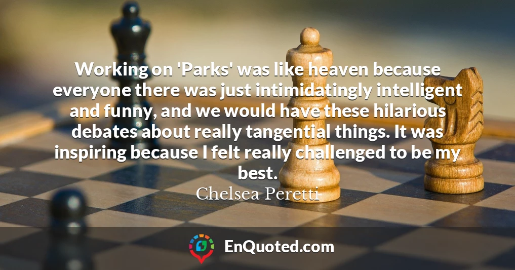 Working on 'Parks' was like heaven because everyone there was just intimidatingly intelligent and funny, and we would have these hilarious debates about really tangential things. It was inspiring because I felt really challenged to be my best.