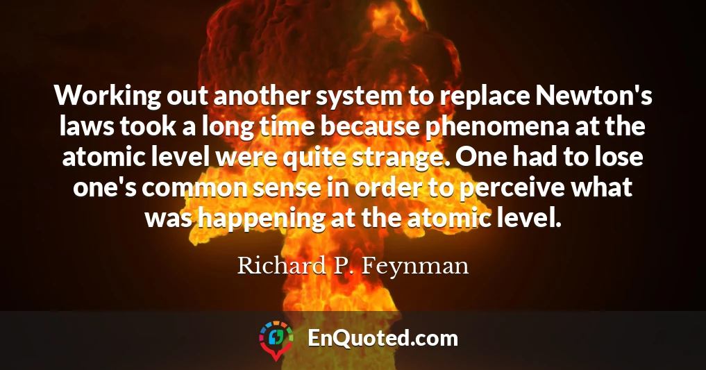 Working out another system to replace Newton's laws took a long time because phenomena at the atomic level were quite strange. One had to lose one's common sense in order to perceive what was happening at the atomic level.