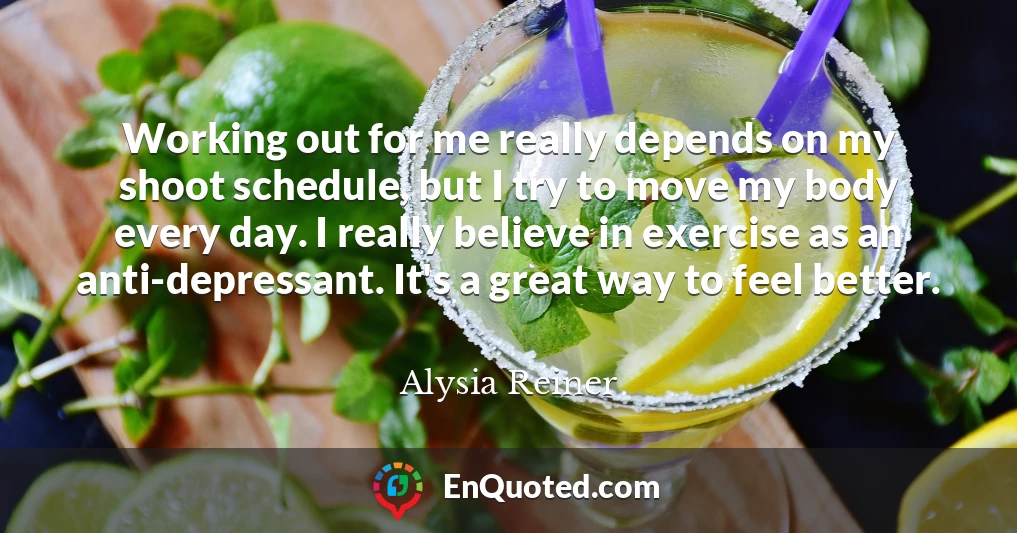 Working out for me really depends on my shoot schedule, but I try to move my body every day. I really believe in exercise as an anti-depressant. It's a great way to feel better.