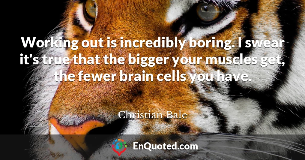 Working out is incredibly boring. I swear it's true that the bigger your muscles get, the fewer brain cells you have.