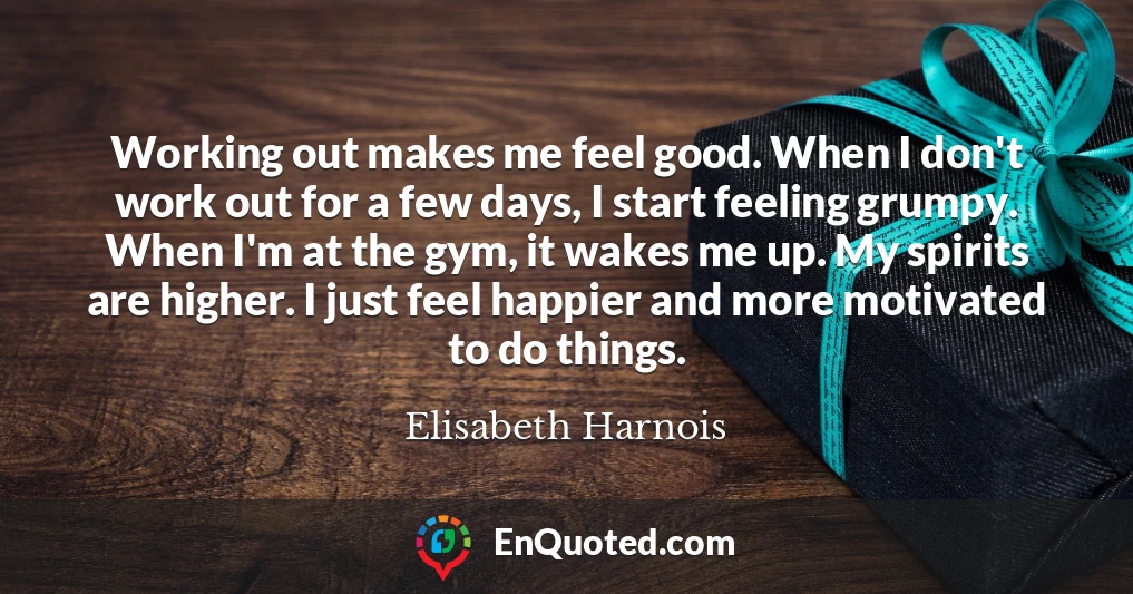 Working out makes me feel good. When I don't work out for a few days, I start feeling grumpy. When I'm at the gym, it wakes me up. My spirits are higher. I just feel happier and more motivated to do things.