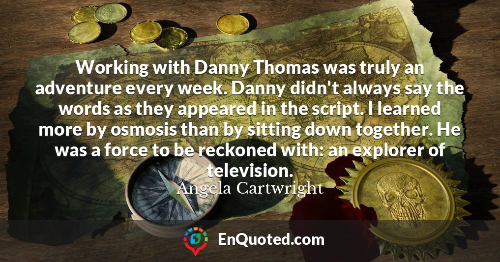 Working with Danny Thomas was truly an adventure every week. Danny didn't always say the words as they appeared in the script. I learned more by osmosis than by sitting down together. He was a force to be reckoned with: an explorer of television.