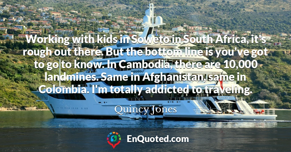 Working with kids in Soweto in South Africa, it's rough out there. But the bottom line is you've got to go to know. In Cambodia, there are 10,000 landmines. Same in Afghanistan, same in Colombia. I'm totally addicted to traveling.