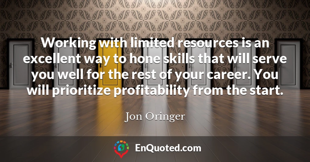 Working with limited resources is an excellent way to hone skills that will serve you well for the rest of your career. You will prioritize profitability from the start.