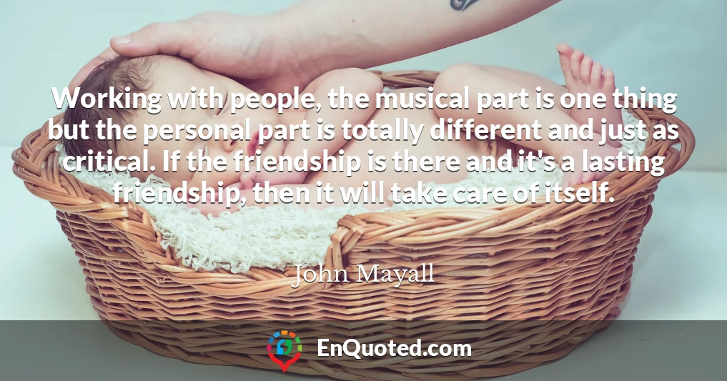 Working with people, the musical part is one thing but the personal part is totally different and just as critical. If the friendship is there and it's a lasting friendship, then it will take care of itself.