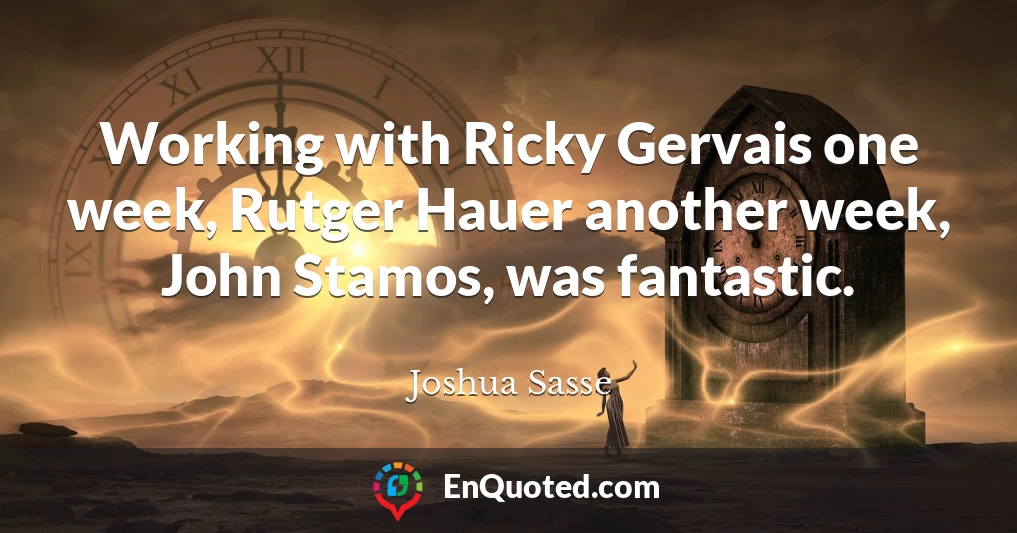 Working with Ricky Gervais one week, Rutger Hauer another week, John Stamos, was fantastic.